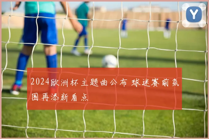2024欧洲杯主题曲公布 球迷赛前氛围再添新看点