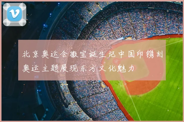 北京奥运会徽宝诞生记中国印镌刻奥运主题展现东方文化魅力