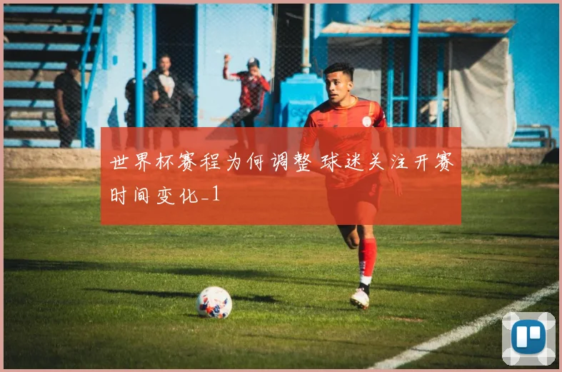 世界杯赛程为何调整 球迷关注开赛时间变化_1