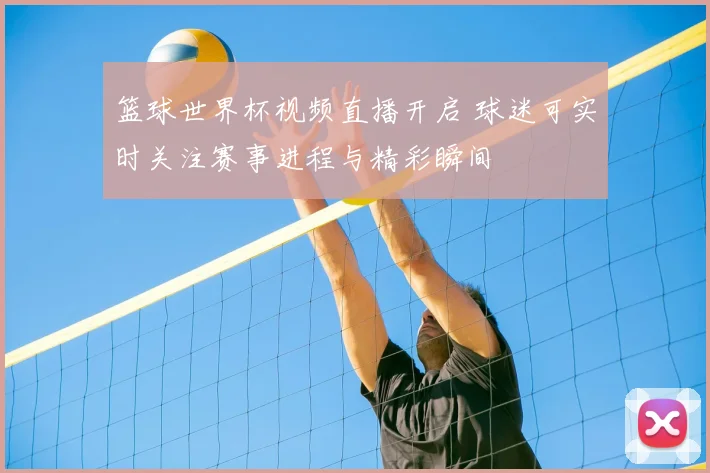 篮球世界杯视频直播开启 球迷可实时关注赛事进程与精彩瞬间
