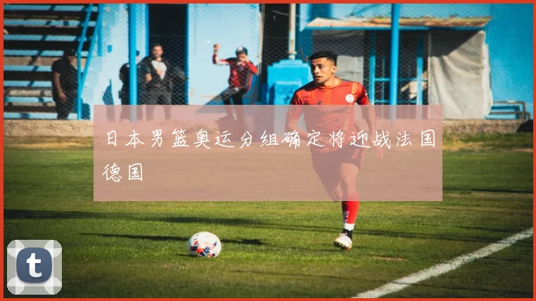 日本男篮奥运分组确定将迎战法国德国