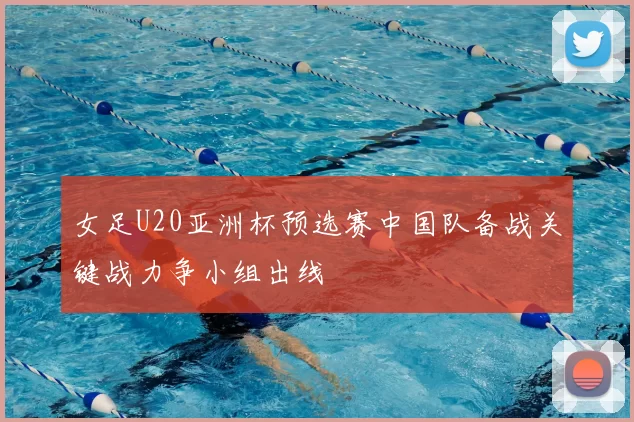 女足U20亚洲杯预选赛中国队备战关键战力争小组出线
