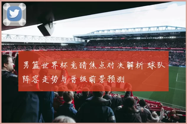 男篮世界杯竞猜焦点对决解析 球队阵容走势与晋级前景预测