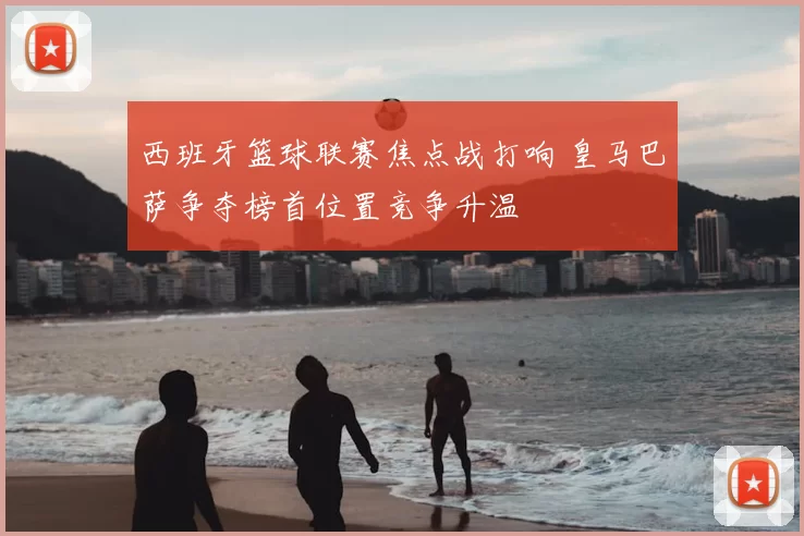 西班牙篮球联赛焦点战打响 皇马巴萨争夺榜首位置竞争升温