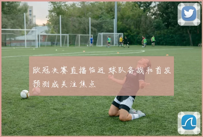 欧冠决赛直播临近 球队备战和首发预测成关注焦点