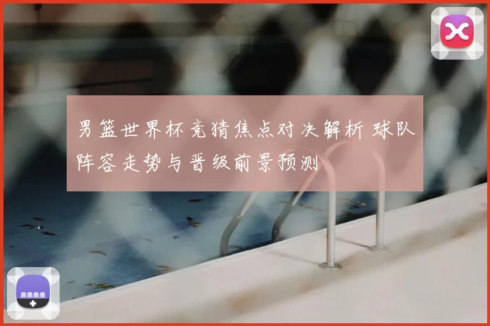 男篮世界杯竞猜焦点对决解析 球队阵容走势与晋级前景预测