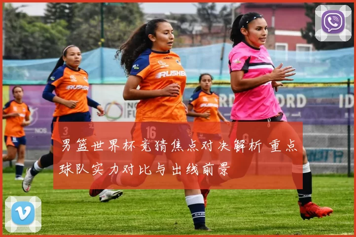 男篮世界杯竞猜焦点对决解析 重点球队实力对比与出线前景