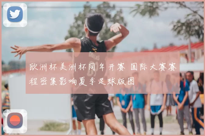 欧洲杯美洲杯同年开赛 国际大赛赛程密集影响夏季足球版图