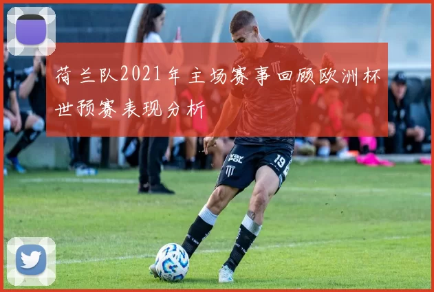 荷兰队2021年主场赛事回顾欧洲杯世预赛表现分析