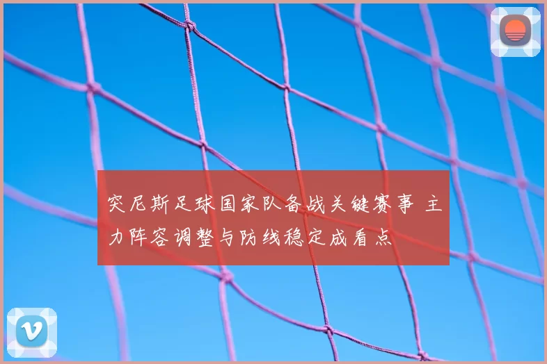 突尼斯足球国家队备战关键赛事 主力阵容调整与防线稳定成看点