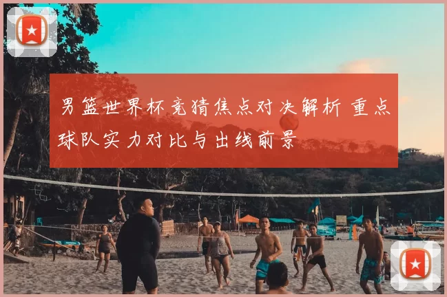 男篮世界杯竞猜焦点对决解析 重点球队实力对比与出线前景