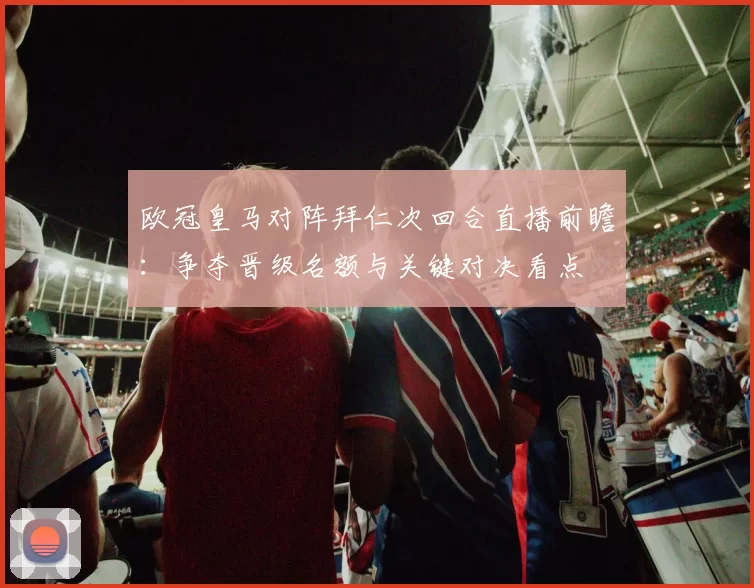 欧冠皇马对阵拜仁次回合直播前瞻：争夺晋级名额与关键对决看点