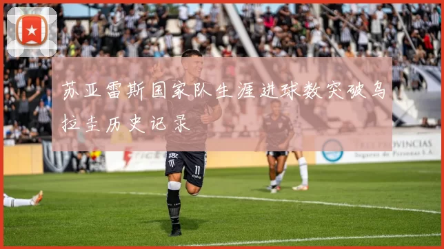 苏亚雷斯国家队生涯进球数突破乌拉圭历史记录