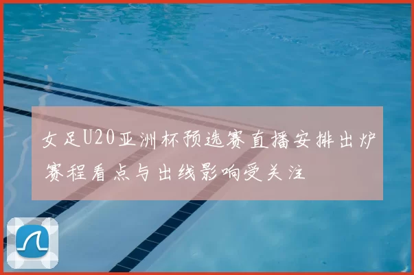 女足U20亚洲杯预选赛直播安排出炉 赛程看点与出线影响受关注