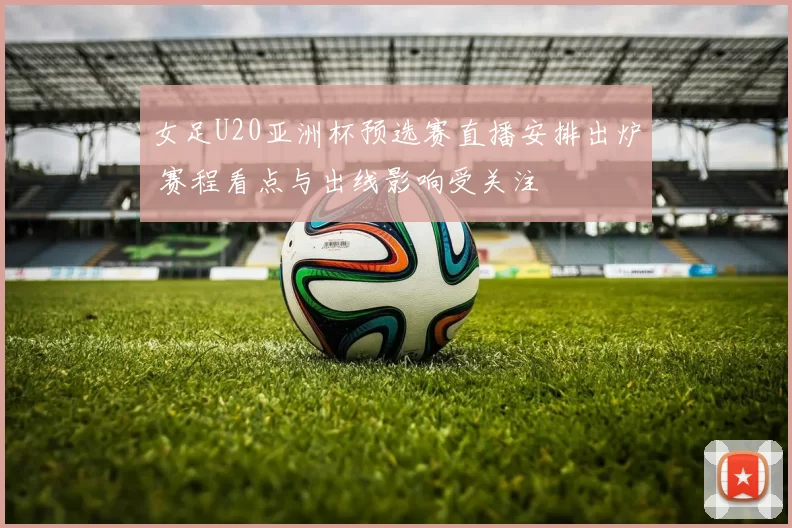 女足U20亚洲杯预选赛直播安排出炉 赛程看点与出线影响受关注