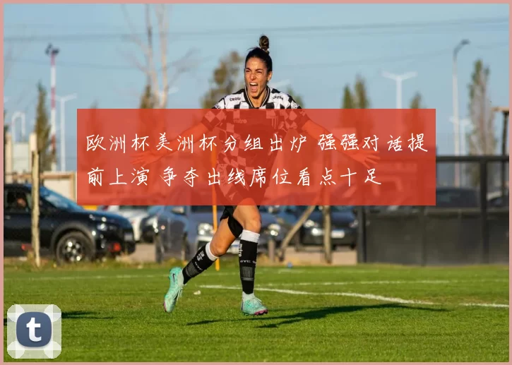 欧洲杯美洲杯分组出炉 强强对话提前上演 争夺出线席位看点十足