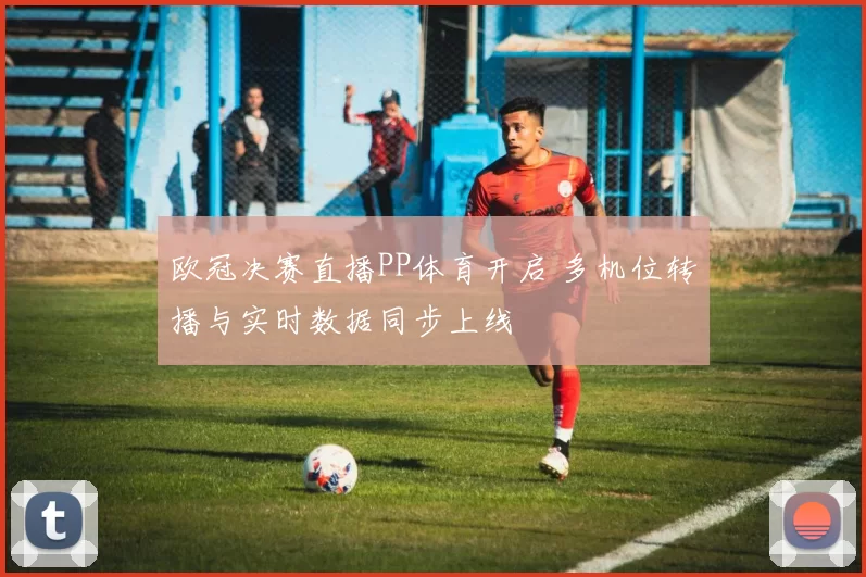 欧冠决赛直播PP体育开启 多机位转播与实时数据同步上线