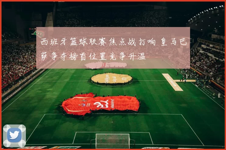 西班牙篮球联赛焦点战打响 皇马巴萨争夺榜首位置竞争升温