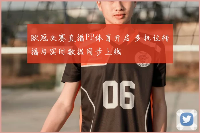 欧冠决赛直播PP体育开启 多机位转播与实时数据同步上线