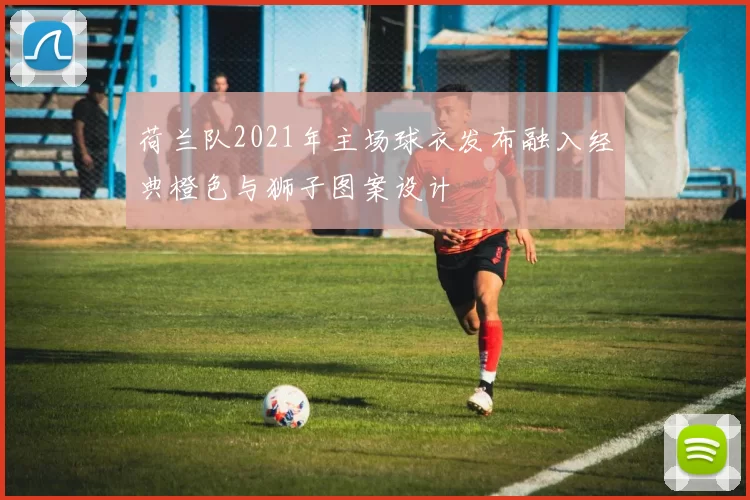 荷兰队2021年主场球衣发布融入经典橙色与狮子图案设计